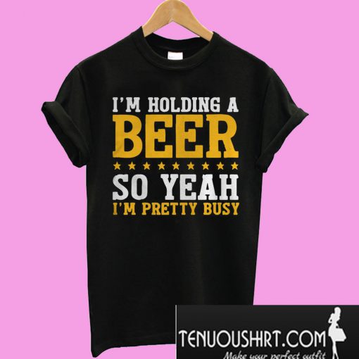 I'm holding a beer so yeah I'm pretty busy T-Shirt