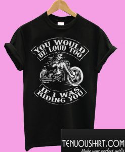 You would be loud too If I was riding you T-Shirt