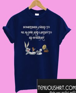 Sometimes I Need To Be Alone And Listen To Ed Sheeran T-Shirt