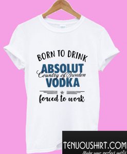 Born to drink absolut country of Sweden vodka forced to work T-Shirt