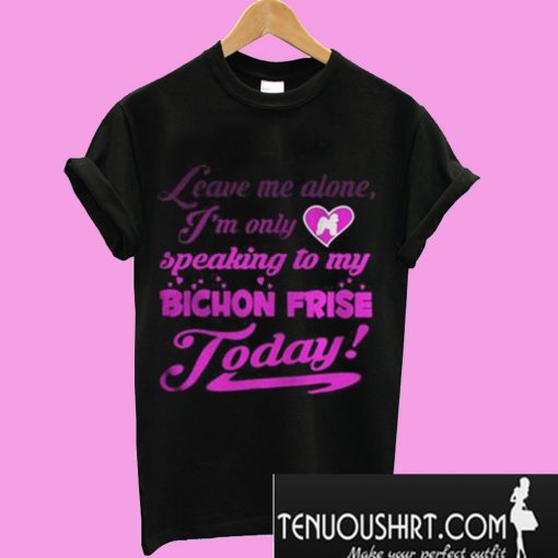 leave me alone I’m only speaking to my bichon frise to day T-Shirt