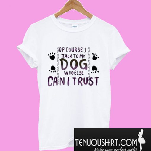 Of Course I Talk to my Dog who Else Can I trust T-Shirt