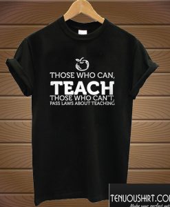 Those Who Can, Teach Those Eho Can't, Pass Laws About Teaching T shirt