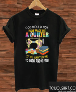 God Would Not Have Made Me A Quilter If He Wanted Me To Cook And Clean T shirt