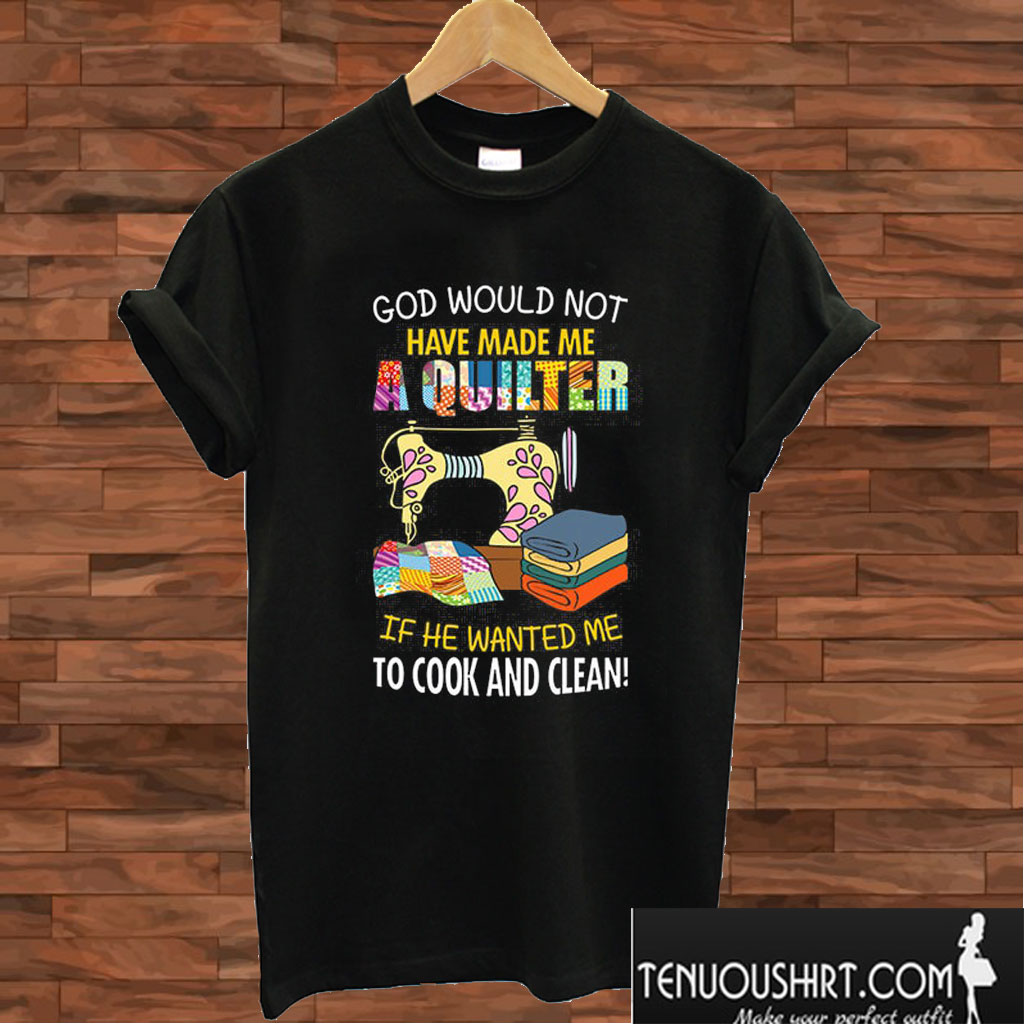 God Would Not Have Made Me A Quilter If He Wanted Me To Cook And Clean T shirt