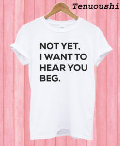 Not yet i want to hear you beg T shirt